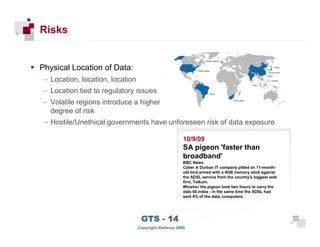 Risks


      Physical Location of Data:
       – Location, location, location
       – Location tied to regulatory issues
       – Volatile regions introduce a higher
         degree of risk
       – Hostile/Unethical governments have unforeseen risk of data exposure

                                                              10/9/09
                                                              SA pigeon 'faster than
                                                              broadband'
                                                              BBC News
                                                              Cyber A Durban IT company pitted an 11-month-
                                                              old bird armed with a 4GB memory stick against
                                                              the ADSL service from the country's biggest web
                                                              firm, Telkom.
                                                              Winston the pigeon took two hours to carry the
                                                              data 60 miles - in the same time the ADSL had
                                                              sent 4% of the data. computers.




 25
                                         GTS - 14                                                               25

25
                                        Copyright iDefense 2009
 