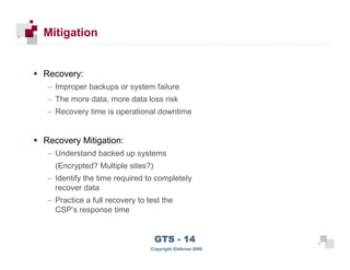 Mitigation


      Recovery:
      – Improper backups or system failure
      – The more data, more data loss risk
      – Recovery time is operational downtime


      Recovery Mitigation:
      – Understand backed up systems
        (Encrypted? Multiple sites?)
      – Identify the time required to completely
        recover data
      – Practice a full recovery to test the
        CSP’s response time



 31
                                       GTS - 14                31

31
                                     Copyright iDefense 2009
 