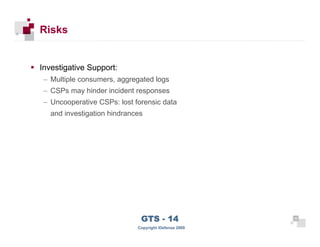 Risks


      Investigative Support:
       – Multiple consumers, aggregated logs
       – CSPs may hinder incident responses
       – Uncooperative CSPs: lost forensic data
         and investigation hindrances




 32
                                    GTS - 14                 32

32
                                   Copyright iDefense 2009
 