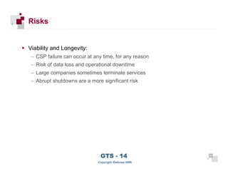 Risks


      Viability and Longevity:
       – CSP failure can occur at any time, for any reason
       – Risk of data loss and operational downtime
       – Large companies sometimes terminate services
       – Abrupt shutdowns are a more significant risk




 34
                                     GTS - 14                 34

34
                                    Copyright iDefense 2009
 