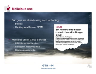 Malicious use




                                                                                                                        source: sxc.hu
      Bad guys are already using such technology
      – Botnets
      – Hacking as a Service, SPAM                            11/9/09
                                                              Bot herders hide master
                                                              control channel in Google
                                                              cloud
                                                              by Dan Goodin, The Register
                                                              Cyber criminals' love affair with cloud computing
      Malicious use of Cloud Services                         just got steamier with the discovery that Google's
                                                              AppEngine was tapped to act as the master
                                                              control channel that feeds commands to large
      – C&C Server on the cloud                               networks of infected computers.

      – Storage of malicious data
      – Cracking passwords




 38
                                     GTS - 14                                                                      38

38
                                    Copyright iDefense 2009
 