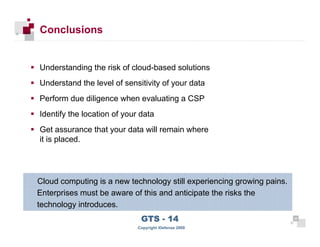Conclusions


      Understanding the risk of cloud-based solutions
      Understand the level of sensitivity of your data
      Perform due diligence when evaluating a CSP
      Identify the location of your data
      Get assurance that your data will remain where
      it is placed.




      Cloud computing is a new technology still experiencing growing pains.
      Enterprises must be aware of this and anticipate the risks the
      technology introduces.

 40
                                    GTS - 14                                  40

40
                                   Copyright iDefense 2009
 