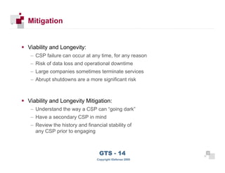 Mitigation


      Viability and Longevity:
       – CSP failure can occur at any time, for any reason
       – Risk of data loss and operational downtime
       – Large companies sometimes terminate services
       – Abrupt shutdowns are a more significant risk



      Viability and Longevity Mitigation:
       – Understand the way a CSP can “going dark”
       – Have a secondary CSP in mind
       – Review the history and financial stability of
         any CSP prior to engaging



 35
                                      GTS - 14                 35

35
                                     Copyright iDefense 2009
 