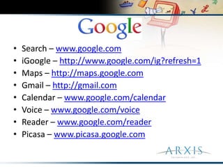 Search – www.google.comiGoogle – http://www.google.com/ig?refresh=1Maps – http://maps.google.comGmail – http://gmail.comCalendar – www.google.com/calendarVoice – www.google.com/voiceReader – www.google.com/readerPicasa – www.picasa.google.com