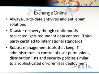 Always-up-to-date antivirus and anti-spam solutionsDisaster recovery though continuously-replicated, geo-redundant data centers.  Third-party certified to international standardsRobust management tools that keep IT administrators in control of user permissions, distribution lists and security policies similar to a sophisticated on-premises deployment