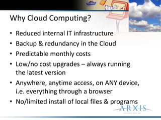 Why Cloud Computing?Reduced internal IT infrastructureBackup & redundancy in the CloudPredictable monthly costsLow/no cost upgrades – always running the latest versionAnywhere, anytime access, on ANY device, i.e. everything through a browserNo/limited install of local files & programs