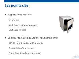 Les points clés

● Applications métiers
   En interne

   Sauf Clouds communautaires

   Sauf SaaS vertical


● La sécurité n’est pas vraiment un problème
   SAS 70 type II, audits indépendants

   Accréditation Safe Harbor

   Cloud Security Alliance (exemple)
 