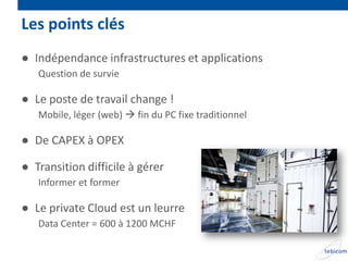 Les points clés
● Indépendance infrastructures et applications
   Question de survie

● Le poste de travail change !
   Mobile, léger (web)  fin du PC fixe traditionnel

● De CAPEX à OPEX

● Transition difficile à gérer
   Informer et former

● Le private Cloud est un leurre
   Data Center = 600 à 1200 MCHF
 