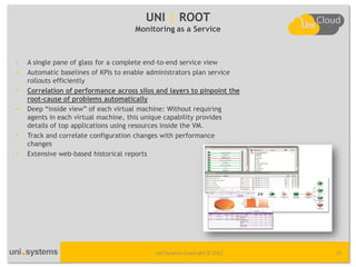 UNI | ROOT
                                     Monitoring as a Service



•   A single pane of glass for a complete end-to-end service view
•   Automatic baselines of KPIs to enable administrators plan service
    rollouts efficiently
•   Correlation of performance across silos and layers to pinpoint the
    root-cause of problems automatically
•   Deep “inside view” of each virtual machine: Without requiring
    agents in each virtual machine, this unique capability provides
    details of top applications using resources inside the VM.
•   Track and correlate configuration changes with performance
    changes
•   Extensive web-based historical reports




                                           Uni Systems Copyright © 2012   25
 