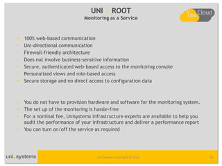 UNI | ROOT
                              Monitoring as a Service



•   100% web-based communication
•   Uni-directional communication
•   Firewall-friendly architecture
•   Does not involve business-sensitive information
•   Secure, authenticated web-based access to the monitoring console
•   Personalized views and role-based access
•   Secure storage and no direct access to configuration data



•   You do not have to provision hardware and software for the monitoring system.
•   The set up of the monitoring is hassle-free
•   For a nominal fee, Unisystems infrastructure experts are available to help you
    audit the performance of your infrastructure and deliver a performance report
•   You can turn on/off the service as required




                                    Uni Systems Copyright © 2012                     26
 