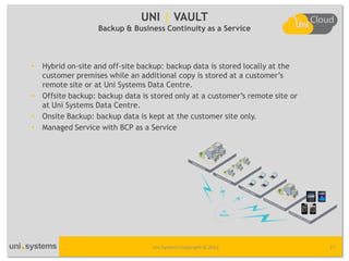 UNI | VAULT
                    Backup & Business Continuity as a Service



•   Hybrid on-site and off-site backup: backup data is stored locally at the
    customer premises while an additional copy is stored at a customer’s
    remote site or at Uni Systems Data Centre.
•   Offsite backup: backup data is stored only at a customer’s remote site or
    at Uni Systems Data Centre.
•   Onsite Backup: backup data is kept at the customer site only.
•   Managed Service with BCP as a Service




                                   Uni Systems Copyright © 2012                 27
 