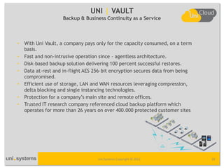 UNI | VAULT
                    Backup & Business Continuity as a Service




•   With Uni Vault, a company pays only for the capacity consumed, on a term
    basis.
•   Fast and non-intrusive operation since - agentless architecture.
•   Disk-based backup solution delivering 100 percent successful restores.
•   Data at-rest and in-flight AES 256-bit encryption secures data from being
    compromised.
•   Efficient use of storage, LAN and WAN resources leveraging compression,
    delta blocking and single instancing technologies.
•   Protection for a company’s main site and remote offices.
•   Trusted IT research company referenced cloud backup platform which
    operates for more than 26 years on over 400.000 protected customer sites




                                    Uni Systems Copyright © 2012                28
 