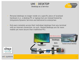 UNI | DESKTOP
                               Desktop as a Service




•   Personal desktops no longer reside on a specific piece of localized
    hardware (i.e. a desktop PC or laptop) but are instead hosted by
    Unisystems Dynamic Services and delivered to enterprises

•   End-users remotely access their individual desktops from any terminal
    with an internet connection. As such, Hosted Desktops are far more
    mobile yet more secure than traditional PCs.


                                                              HDX delivery protocol


                                                                  Desktops
                                                                      as a            hosted virtual desktop
                                                                   Service




                                   Uni Systems Copyright © 2012                                           29
 