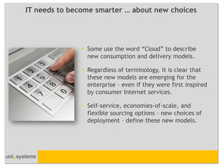 IT needs to become smarter … about new choices




               • Some use the word “Cloud” to describe
                 new consumption and delivery models.

               • Regardless of terminology, it is clear that
                 these new models are emerging for the
                 enterprise – even if they were first inspired
                 by consumer Internet services.

               • Self-service, economies-of-scale, and
                 flexible sourcing options – new choices of
                 deployment – define these new models.
 