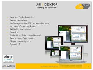 UNI | DESKTOP
                              Desktop as a Service



•   Cost and CapEx Reduction
•   Connect Anywhere
•   No Management or IT Experience Necessary
•   Increased Computing Power
•   Reliability and Uptime
•   Security
•   Scalability – Desktops on Demand
•   Free yourself from desktop
•   Simple, easy migration
•   Dynamic IT




                                  Uni Systems Copyright © 2012   30
 