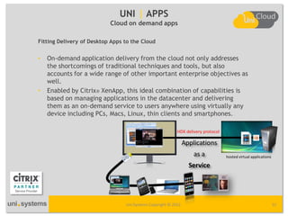 UNI | APPS
                           Cloud on demand apps

Fitting Delivery of Desktop Apps to the Cloud


•   On-demand application delivery from the cloud not only addresses
    the shortcomings of traditional techniques and tools, but also
    accounts for a wide range of other important enterprise objectives as
    well.
•   Enabled by Citrix® XenApp, this ideal combination of capabilities is
    based on managing applications in the datacenter and delivering
    them as an on-demand service to users anywhere using virtually any
    device including PCs, Macs, Linux, thin clients and smartphones.

                                                           HDX delivery protocol

                                                                Applications
                                                                    as a           hosted virtual applications

                                                                  Service




                                 Uni Systems Copyright © 2012                                                    31
 