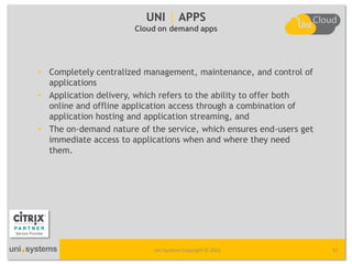 UNI | APPS
                       Cloud on demand apps




• Completely centralized management, maintenance, and control of
  applications
• Application delivery, which refers to the ability to offer both
  online and offline application access through a combination of
  application hosting and application streaming, and
• The on-demand nature of the service, which ensures end-users get
  immediate access to applications when and where they need
  them.  




                           Uni Systems Copyright © 2012              32
 