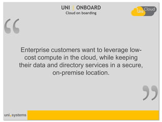 UNI | ONBOARD
                 Cloud on boarding




 Enterprise customers want to leverage low-
  cost compute in the cloud, while keeping
their data and directory services in a secure,
             on-premise location.
 