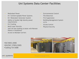 Uni Systems Data Center Facilities


•   Redundant Power                                 •     Environmental Control
•   N+1 Uninterruptable Power Systems               •     File Detection
•   N+1 Redundant Generator System                  •     Fire Suppression
•   Ability to handle high density power            •     Building Management System
    requirements                                    •     CCTV
•   N+2 Cooling                                     •     Access Control
•   Multi-Layer Security                            •     Physical Security
•   24x7 On-Site Staffing to Assist with Remote
    Hands or Installation
•   Access to Multiple Carriers




•ISO 9001:2008
•ISO/SEC 27001/2005
•Cabling TIA 568B



                                          Uni Systems Copyright © 2012                 7
 