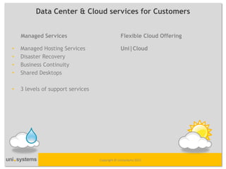Data Center & Cloud services for Customers


    Managed Services                            Flexible Cloud Offering

•   Managed Hosting Services                    Uni|Cloud
•   Disaster Recovery
•   Business Continuity
•   Shared Desktops

•   3 levels of support services




                                   Copyright © Unisystems 2012
 