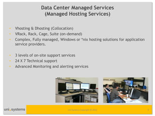 Data Center Managed Services
                   (Managed Hosting Services)

•   Vhosting & Dhosting (Collocation)
•   VRack, Rack, Cage, Suite (on-demand)
•   Complex, Fully managed, Windows or *nix hosting solutions for application
    service providers.

•   3 levels of on-site support services
•   24 X 7 Technical support
•   Advanced Monitoring and alerting services




                                 Uni Systems Copyright © 2012                   9
 