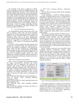 The remainder of the paper is organized as follows. Section II provides overview and detailed analysis of the ongoing standardisation activities at NIST and IEEE that have direct relation with and provide a basis for the proposed ICA. Section III describes a basic use case for defining ICA, and section provides motivation and defines the main components of the proposed Inter-Cloud Architecture. In Sections IV the Inter-Cloud definition and requirements are described. Section V describes the abstract model for cloud based infrastructure services provisioning. Section VI describes the Infrastructure Services Modeling Framework that provides a basis for complex infrastructure services composition and management. The paper concludes with future developments in Section VII. 
II. CLOUD STANDARDISATION OVERVIEW 
Two standardization activities form the basis of ICA and will be analysed in detail. One, the Cloud Computing technology and Cloud Computing Reference Architecture definition by the National Institute of Standards and Technology (NIST) and two, the IEEE standardisation activity to define Intercloud Interoperability and Federation framework. Suggestions are provided for the required extensions in the context of the proposed Inter-Cloud Architecture. 
An overview of the standards that define internal cloud management, components design and communications is left out. This category of standards is well presented by DMTF, SNIA and OGF standards that correspondingly define standards for Open Virtual Machine Format (OVF) [7], Cloud Data Management Interface (CDMI) [8], and Open Cloud Computing Interface (OCCI) [9]. These standards are commonly accepted by industry and provide a basis for intra-provider infrastructure operation and services delivery to customers. 
A. NIST Cloud Computing related standards 
NIST is active in fostering cloud computing practices that support interoperability, portability, and security requirements that are appropriate and achievable for important usage scenarios. Since first publication of the currently commonly accepted NIST Cloud definition in 2008, NIST is leading the internationally recognised activity on defining a conceptual and standardised base in Cloud Computing. The ongoing publications of their activities create a solid base for cloud services development and offering: 
NIST SP 800-145, NIST definition of cloud computing [1] 
NIST SP 500-292, Cloud Computing Reference Architecture, v1.0 [2] 
DRAFT NIST SP 800-146, Cloud Computing Synopsis and Recommendations [10] 
NIST SP500-291 NIST Cloud Computing Standards Roadmap [11] 
Draft SP 800-144 Guidelines on Security and Privacy in Public Cloud Computing [12] 
1) NIST Cloud Computing Reference Architecture (CCRA) 
NIST SP 800-145 document defines Cloud Computing in the following way: 
“Cloud computing is a model for enabling ubiquitous, convenient, on-demand network access to a shared pool of configurable computing resources (e.g., networks, servers, storage, applications, and services) that can be rapidly provisioned and released with minimal management effort or service provider interaction. This cloud model promotes availability and is composed of five essential characteristics (on-demand self-service, broad network access, resource pooling. rapid elasticity, measured Service), 3 service/provisioning models. (Software as a Service (SaaS), Platform as a Service (PaaS), Infrastructure as a Service (IaaS)), 4 deployment models (public, private, community, hybrid clouds).” 
The IaaS service model is defined in the following way: 
“The capability provided to the consumer is to provision processing, storage, networks, and other fundamental computing resources where the consumer is able to deploy and run arbitrary software, which can include operating systems and applications. The consumer does not manage or control the underlying cloud infrastructure but has control over operating systems, storage, deployed applications, and possibly limited control of selecting networking components (e.g., host firewalls).” 
Figure 1 presents a high level view of the NIST Cloud Computing Reference Architecture (CCRA), which identifies the major actors (Cloud Consumer, Cloud Service Provider, Cloud Auditor, Cloud Broker, and Cloud Carrier), their activities and functions in cloud computing. A cloud consumer may request cloud services from a cloud provider directly or via a cloud broker. A cloud auditor conducts independent audits and may contact the others to collect necessary information. 
Figure 1. NIST Cloud Computing Reference Architecture (CCRA) [2] 
The proposed architecture is suitable for many purposes where network performance is not critical but needs to be extended with explicit network services provisioning and management when the cloud applications are critical to network latency like in case of enterprise applications, business transactions, crisis management, etc. Copyright (c) IARIA, 2012. ISBN: 978-1-61208-216-5 175 
CLOUD COMPUTING 2012 : The Third International Conference on Cloud Computing, GRIDs, and Virtualization 
 