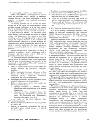 2) Extending Cloud definition and CCRA for ICA 
NIST CCRA and Cloud Computing definition are well suited for describing service, business, or operational relations. However, it has limited applicability for design purposes, i.e. defining basic functional components, interfaces, and layers. 
The recently published CCRA includes the Cloud Carrier role, a role typical for telecom operators, which provides network connectivity as a 3rd party service. Despite the introduction of the Cloud Carrier role, there is no well-defined service model how network connectivity as a 3rd parte service be achieved. The IaaS cloud service model does not explicitly include provisioning of network services and infrastructure. One reason is that cloud computing has been developed primarily for provisioning storage and computing resources in the assumption that best-effort Internet connectivity is sufficient. However, this situation presents serious limitations for large scale use of cloud in enterprise applications that require guaranteed network connectivity QoS and low network latency in particular. 
Another limitation of the current CCRA is that it is unsuitable for defining a security infrastructure and its integration with infrastructure services, which can be potentially multilayer and multi-domain. 
The following extensions and improvements should be made to at least the Cloud IaaS model to meet requirements of a wide range of critical enterprise services (other service models such as PaaS, SaaS should also allow management of network related parameters): 
 Define a layered cloud services model suitable for defining inter-layer and inter-service (functional) interfaces, 
 Define virtualisation of resources and services as cloud features (in which virtualisation includes resource abstraction, pooling, composition, instantiation, orchestration, and lifecycle management), 
 Include QoS provisioning and user / application control over QoS in the network services definition, 
 Define an infrastructure service that includes the following attributes/features: 
o Topology description of computing, storage resources and their interconnection in the network infrastructure, 
o Infrastructure/topology description format that allows topology transformation operations for control and optimization (e.g., homomorphic, isomorphic, QoS, energy aware etc.). 
In the context of the above definition, cloud infrastructure may include: 
• Internal cloud provider infrastructure which is provided as a service, and 
• External or Inter-Cloud infrastructure that can be provided by either a cloud operator or a network services provider. 
In relation to business/operational aspects, the CCRA should be extended to address the following features: 
 Better definition of the Cloud Carrier role, operational model and interaction with other key actors, 
 Extend the set of basic roles with roles typical for telecom operators/providers as Cloud/infrastructure Operator, and split Customer role on Customer and User as representing customer organization and end- user. 
B. IEEE Intercloud Working Group (IEEE P2302) 
IEEE P2302 Working Group recently published a draft Standard on Intercloud Interoperability and Federation (SIIF) [13] proposing an architecture that defines topology, functions, and governance for cloud-to-cloud interoperability and federation. 
Topological elements include clouds, roots, exchanges (which mediate governance between clouds), and gateways (which mediate data exchange between clouds). Functional elements include name spaces, presence, messaging, resource ontologies (including standardized units of measurement), and trust infrastructure. Governance elements include registration, geo-independence, trust anchor, and potentially compliance and audit. 
However, the proposed approach has very limited scope by attempting to address a hypothetical scenario when all resources and applications will be located and run in multiple clouds and they need to be federated similar to Contend Distribution Network (CDN) [14]. The proposed architecture tries to replicate the CDN approach but doesn’t address the generic problems with interoperability and integration of the heterogeneous multi-domain and multi- provider clouds. 
The proposed solutions are built around extended use of the XMPP [15] as a base Intercloud protocol and introduce Intercloud Root and Exchange Hosts to support Intercloud communications, trust management and identity federation. 
The proposed architecture originated from the position paper published by Cisco in 2009 [16] that tried to leverage the basic routing and messaging Internet protocols such as BGP, OSPF, XMPP to address Inter-Cloud integration and interoperability. 
The limitation of the proposed architecture and approach is that it tries to closely imitate Internet approach in building hierarchical interconnected infrastructure for Internet protocol based services to support Inter-Cloud communication. But actually there is no need for such additional Inter-Cloud layer or infrastructure because cloud applications and infrastructure can use all Internet technologies directly to support intra-provider communications and user-customer-provider or inter- provider communications, given the appropriate network virtualisation and address translation technologies. Cloud technologies provide a virtualisation platform for IT and network services and allow entire infrastructure instantiation together with related protocols and core infrastructure services related to control and management functions. An Copyright (c) IARIA, 2012. ISBN: 978-1-61208-216-5 176 
CLOUD COMPUTING 2012 : The Third International Conference on Cloud Computing, GRIDs, and Virtualization 
 