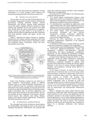 extreme use case that demonstrates the capabilities of cloud 
technologies is to create managed virtual Internets [27] 
using advanced programmable networking concepts [18]. 
III. GENERAL USE CASES FOR ICA 
The two basic use cases for Inter-Cloud architecture can 
be considered: large project-oriented scientific infrastructure 
provisioning including dedicated transport network 
infrastructure, and periodic semester based educational 
course that requires computer laboratory facilities to setup, 
operated and suspended till the next semester [19]. Both 
cases should allow the whole infrastructure of computers, 
storage, network and other utilities to be provisioned on-demand, 
physical platform independent and allow integration 
with local persistent utilities and legacy services and 
applications. 
Figures 2 illustrates the typical e-Science or enterprise 
infrastructure that includes enterprise proprietary and Cloud 
based computing and storage resources, instruments, control 
and monitoring system, visualization system, and users 
represented by user clients. 
Control & 
Monitoring 
Sc. Instrument 
(Manufactrg) 
Grid 
Storage T1 
Grid CE 
Data Filtering 
Grid 
Storage T0 
Grid VO-A 
Visuali-sation 
User 
Group A 
User 
CE 
Campus A 
Visuali-sation 
User 
CE User 
Group B 
Campus B 
CE CE CE 
SE SE 
CloCuSdECSSEECSECSE 
T1 
CE 
Processed Data 
Experimental 
Data 
Specialist 
Data 
Processing 
Project based 
Cloud Infrastructure 
Data Filtering 
Ctrl&Mngnt 
Plane 
Figure 2. Project oriented collaborative infrastructure containing Grid based 
Scientific Instrument managed by Grid VO-A, 2 campuses A and B, and 
Cloud based infrastructure provisioned on-demand. 
Figure 2 also illustrates a typical use case when two or 
more cooperative users/researcher groups in different 
locations want to use high performance infrastructure. In 
order to fulfill their task (e.g. cooperative image processing 
and analysis) they require a number of resources and services 
to process raw data on distributed Grid or Cloud data centers, 
analyse intermediate data on specialist applications and 
finally deliver the result data to the users/scientists. This use 
case includes all basic components of the typical e-Science 
research process: data collection, data mining, filtering, 
analysis (with special scientific applications), visualisation, 
and finally presentation to the users. 
IV. ICA DEFINITION AND REQUIREMENTS 
The developed Inter-Cloud Architecture should address 
the interoperability and integration issues in the current and 
emerging heterogeneous multi-domain and multi-provider 
clouds that could host modern and future critical enterprise 
infrastructures and applications. 
The proposed ICA should address the following goals, 
challenges and requirements: 
 ICA should support communication between cloud 
applications and services belonging to different service 
layers (vertical integration), between cloud domains and 
heterogeneous platforms (horizontal integration). 
 ICA should provide a possibility that applications could 
control infrastructure and related supporting services at 
different service layers to achieve run-time optimization 
(Inter-Cloud control and management functions). 
 ICA should support cloud services/infrastructures 
provisioning on-demand and their lifecycle 
management, including composition, deployment, 
operation, and monitoring, involving resources and 
services from multiple providers. 
Following the above requirements, we define the 
subsequent complimentary components of the proposed 
Inter-Cloud Architecture: 
(1) Multilayer Cloud Services Model (CSM) for vertical 
cloud services interaction, integration and compatibility; 
(2) Inter-Cloud Control and Management Plane (ICCMP) 
for Inter-Cloud applications/infrastructure control and 
management, including inter-applications signaling, 
synchronization and session management, configuration, 
monitoring, run time infrastructure optimization including 
VM migration, resources scaling, and jobs/objects routing; 
(3) Inter-Cloud Federation Framework (ICFF) to allow 
independent clouds and related infrastructure components 
federation of independently managed cloud based 
infrastructure components belonging to different cloud 
providers and/or administrative domains; this should support 
federation at the level of services, business applications, 
semantics, and namespaces, assuming special gateway or 
federation services. 
At this stage of research, we define only multi-layer 
Cloud Services Architecture that can be built using modern 
SOA technologies re-factored to support basic cloud service 
models as discussed below and in the following section. 
Future research on ICCMP will leverage User 
Programmable Virtualised Networks (UPVN) [20], and 
Internet technologies such as provided by CDN and 
Generalized Multi-Protocol Label Switching (GMPLS) [21]. 
The ICFF can be built using existing platforms for federated 
network access and federated identity management widely 
used for multi-domain and multi-provider infrastructure 
integration. 
Figure 3 illustrates the current relation between basic 
Cloud service models IaaS, PaaS, SaaS that expose standards 
based interfaces to users, services, and applications but use 
proprietary interfaces to the physical provider platform. In 
case the application or service spans multiple heterogeneous 
cloud service providers, cloud services from different service 
models and layers will need to interact. This motivates 
definition of the Inter-Cloud Architecture that is depicted on 
Figure 3b as multilayer architecture with interlayer 
interfaces. 
Copyright (c) IARIA, 2012. ISBN: 978-1-61208-216-5 177 
CLOUD COMPUTING 2012 : The Third International Conference on Cloud Computing, GRIDs, and Virtualization 
 