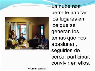 La nube nos
permite habitar
los lugares en
los que se
generan los
temas que nos
apasionan,
seguirlos de
cerca, participar,
convivir en ellos.
Prof. Nelba Quintana

 
