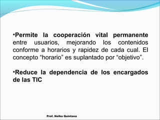 •Permite la cooperación vital permanente
entre usuarios, mejorando los contenidos
conforme a horarios y rapidez de cada cual. El
concepto “horario” es suplantado por “objetivo”.
•Reduce la dependencia de los encargados
de las TIC

Prof. Nelba Quintana

 