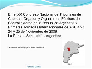 En el XX Congreso Nacional de Tribunales de
Cuentas, Órganos y Organismos Públicos de
Control externo de la República Argentina y
Primeras Jornadas Internacionales de ASUR 23,
24 y 25 de Noviembre de 2009
La Punta – San Luis* - Argentina
* Referente del uso y aplicaciones de Internet

Prof. Nelba Quintana

 