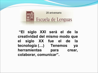 20 aniversario

 “El  siglo  XXI  será  el  de  la 
creatividad del mismo modo que 
el  siglo  XX  fue  el  de  la 
tecnología (…)  Tenemos  ya 
herramientas 
para 
crear, 
colaborar, comunicar”.

 
