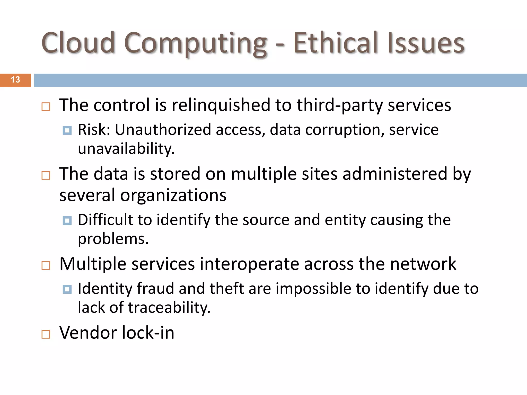Cloud Computing - Ethical Issues
13
 The control is relinquished to third-party services
 Risk: Unauthorized access, data corruption, service
unavailability.
 The data is stored on multiple sites administered by
several organizations
 Difficult to identify the source and entity causing the
problems.
 Multiple services interoperate across the network
 Identity fraud and theft are impossible to identify due to
lack of traceability.
 Vendor lock-in
 