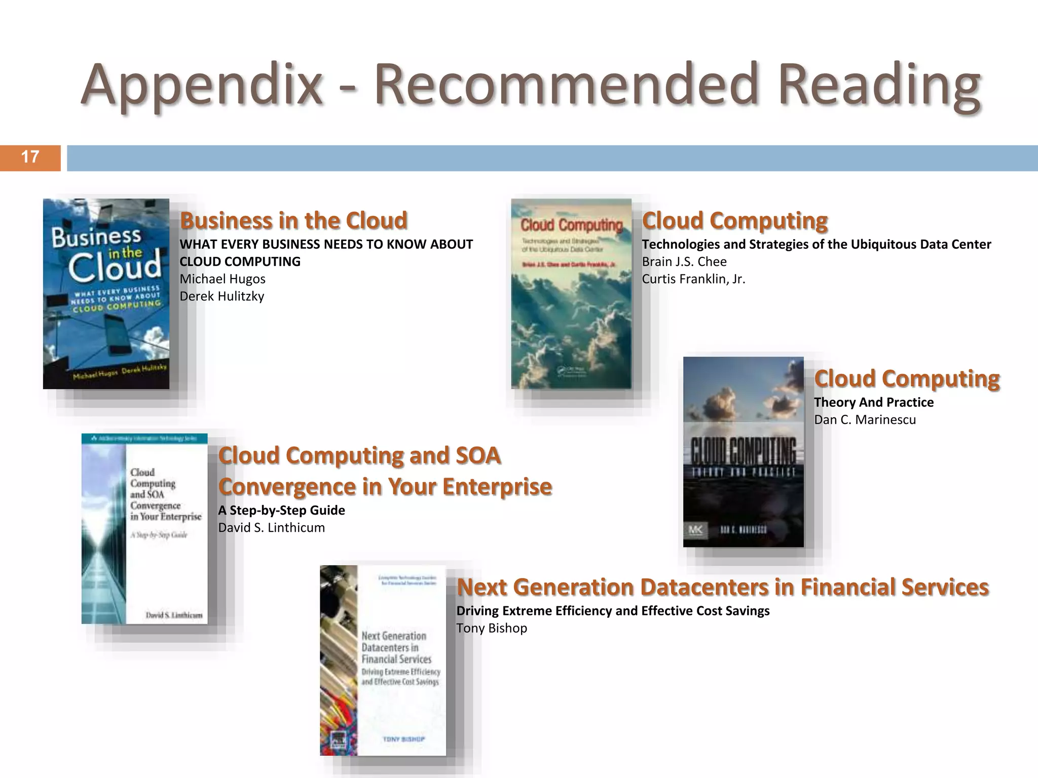 Appendix - Recommended Reading
17
Business in the Cloud
WHAT EVERY BUSINESS NEEDS TO KNOW ABOUT
CLOUD COMPUTING
Michael Hugos
Derek Hulitzky
Cloud Computing
Technologies and Strategies of the Ubiquitous Data Center
Brain J.S. Chee
Curtis Franklin, Jr.
Next Generation Datacenters in Financial Services
Driving Extreme Efficiency and Effective Cost Savings
Tony Bishop
Cloud Computing
Theory And Practice
Dan C. Marinescu
Cloud Computing and SOA
Convergence in Your Enterprise
A Step-by-Step Guide
David S. Linthicum
 