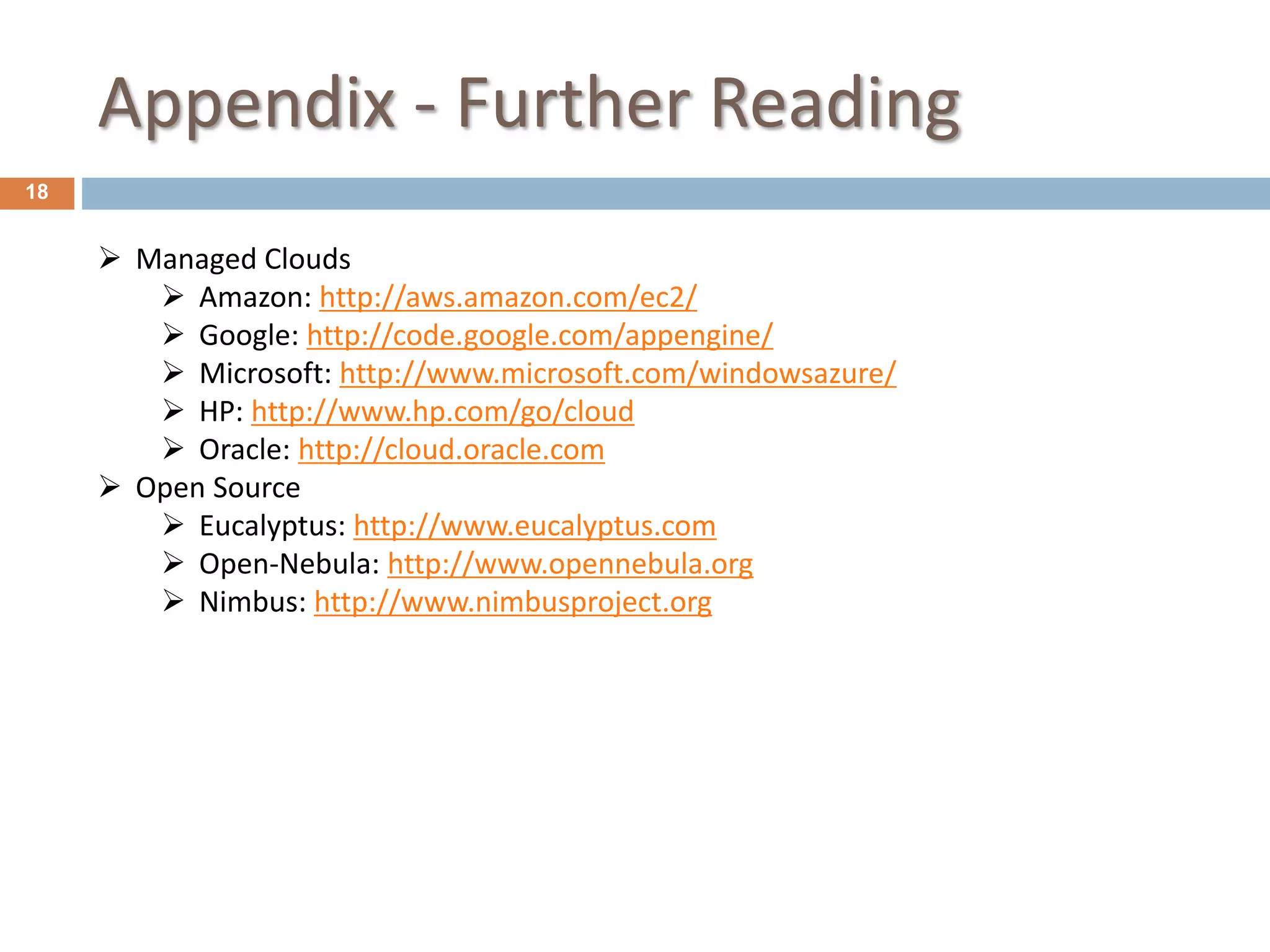 Appendix - Further Reading
18
 Managed Clouds
 Amazon: http://aws.amazon.com/ec2/
 Google: http://code.google.com/appengine/
 Microsoft: http://www.microsoft.com/windowsazure/
 HP: http://www.hp.com/go/cloud
 Oracle: http://cloud.oracle.com
 Open Source
 Eucalyptus: http://www.eucalyptus.com
 Open-Nebula: http://www.opennebula.org
 Nimbus: http://www.nimbusproject.org
 
