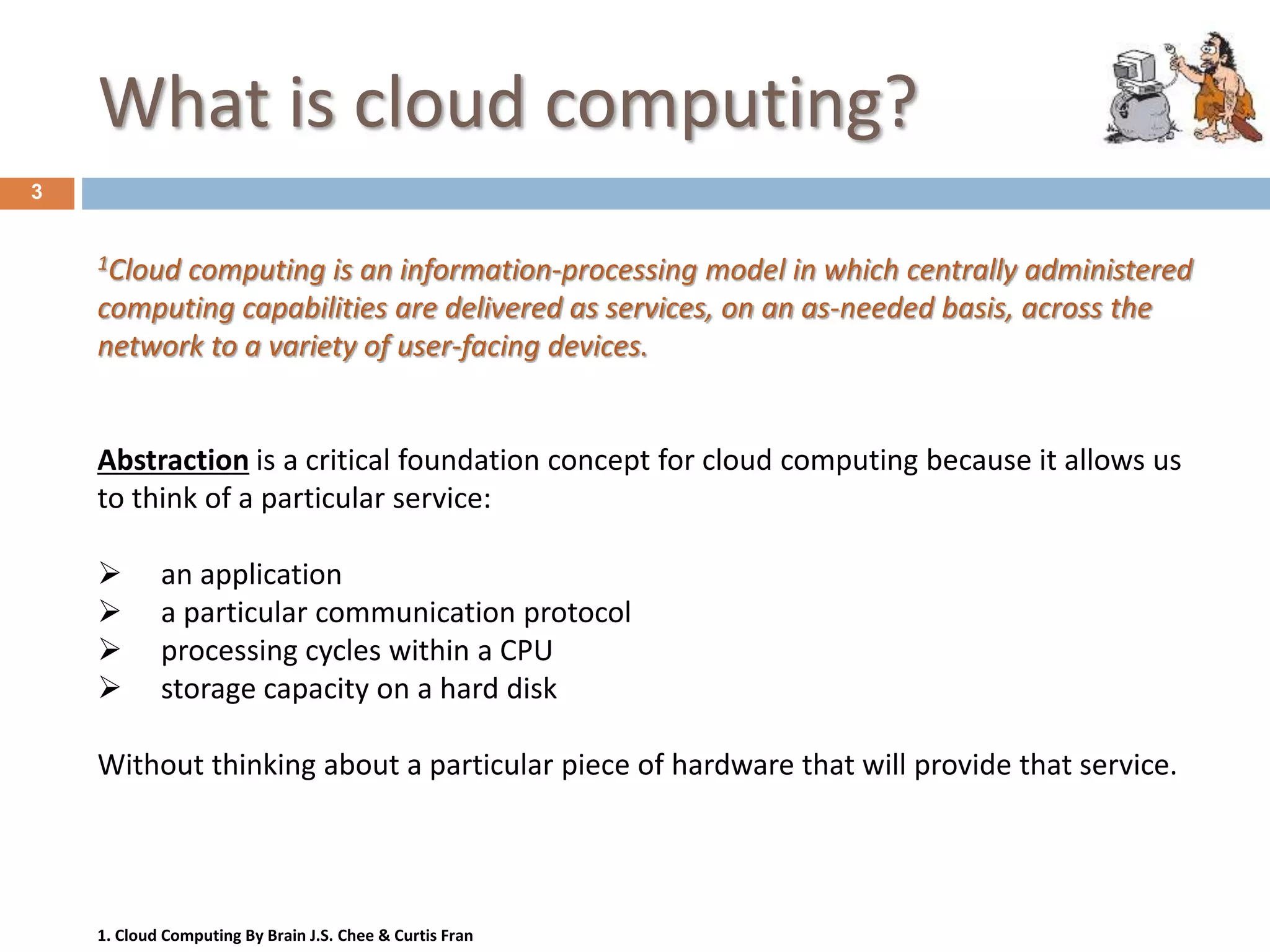 What is cloud computing?
3
1Cloud computing is an information-processing model in which centrally administered
computing capabilities are delivered as services, on an as-needed basis, across the
network to a variety of user-facing devices.
1. Cloud Computing By Brain J.S. Chee & Curtis Fran
Abstraction is a critical foundation concept for cloud computing because it allows us
to think of a particular service:
 an application
 a particular communication protocol
 processing cycles within a CPU
 storage capacity on a hard disk
Without thinking about a particular piece of hardware that will provide that service.
 