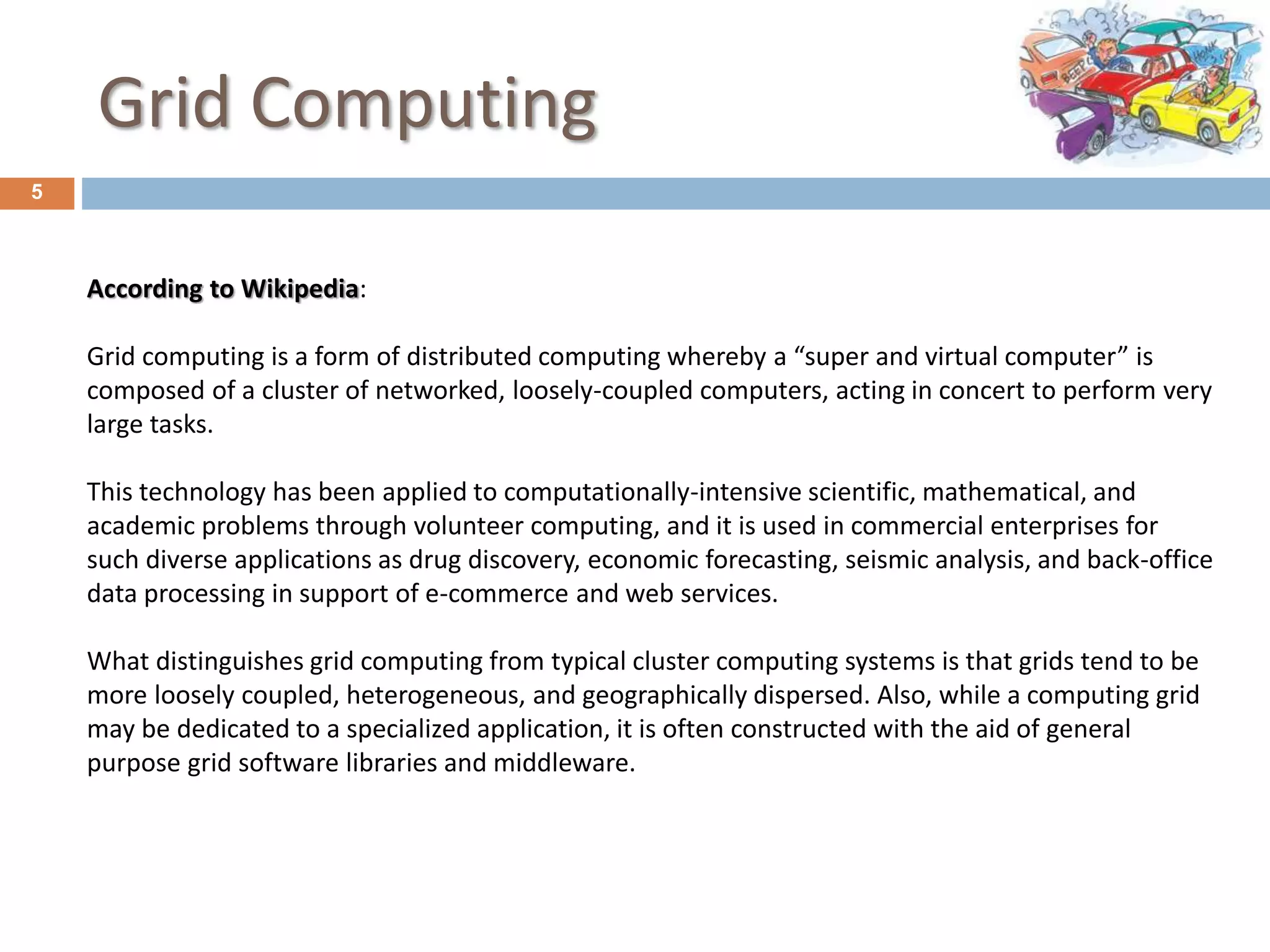 Grid Computing
5
According to Wikipedia:
Grid computing is a form of distributed computing whereby a “super and virtual computer” is
composed of a cluster of networked, loosely-coupled computers, acting in concert to perform very
large tasks.
This technology has been applied to computationally-intensive scientific, mathematical, and
academic problems through volunteer computing, and it is used in commercial enterprises for
such diverse applications as drug discovery, economic forecasting, seismic analysis, and back-office
data processing in support of e-commerce and web services.
What distinguishes grid computing from typical cluster computing systems is that grids tend to be
more loosely coupled, heterogeneous, and geographically dispersed. Also, while a computing grid
may be dedicated to a specialized application, it is often constructed with the aid of general
purpose grid software libraries and middleware.
 
