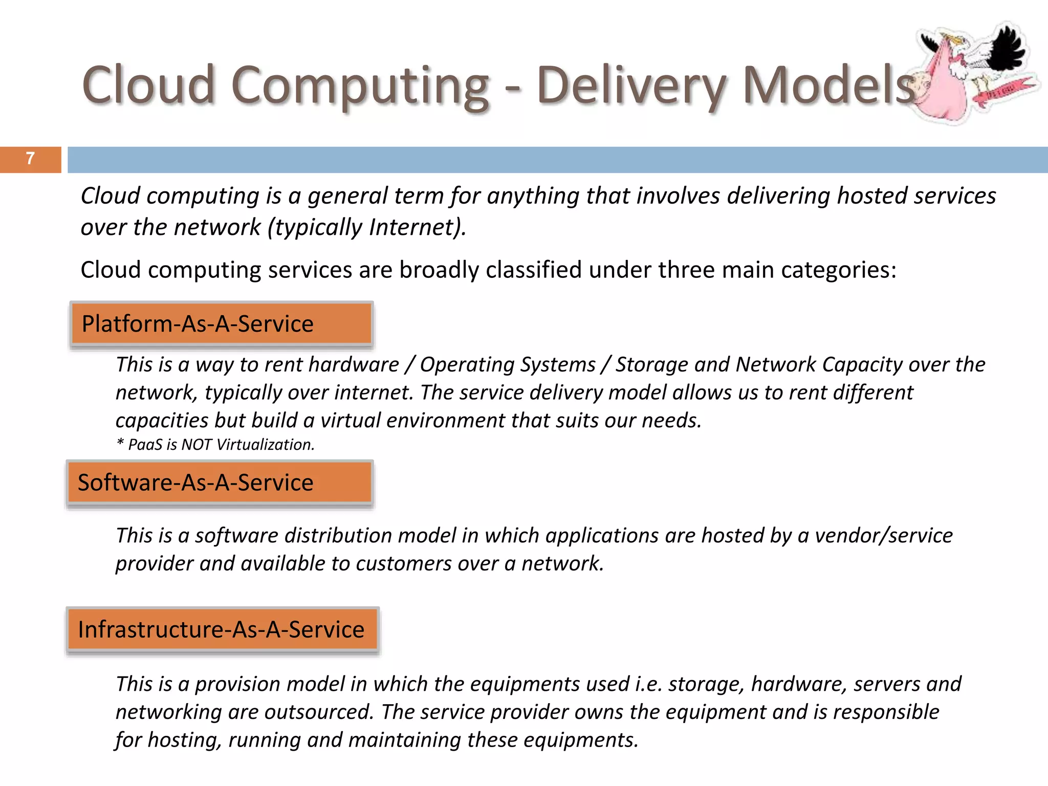 Cloud Computing - Delivery Models
7
Cloud computing is a general term for anything that involves delivering hosted services
over the network (typically Internet).
Cloud computing services are broadly classified under three main categories:
Software-As-A-Service
Infrastructure-As-A-Service
Platform-As-A-Service
This is a software distribution model in which applications are hosted by a vendor/service
provider and available to customers over a network.
This is a way to rent hardware / Operating Systems / Storage and Network Capacity over the
network, typically over internet. The service delivery model allows us to rent different
capacities but build a virtual environment that suits our needs.
* PaaS is NOT Virtualization.
This is a provision model in which the equipments used i.e. storage, hardware, servers and
networking are outsourced. The service provider owns the equipment and is responsible
for hosting, running and maintaining these equipments.
 