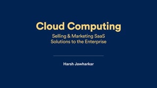 Cloud Computing
Selling & Marketing SaaS  
Solutions to the Enterprise
Harsh Jawharkar
 
