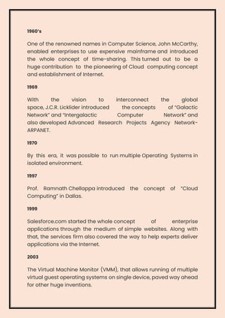 1960’s
One of the renowned names in Computer Science, John McCarthy,
enabled enterprises to use expensive mainframe and introduced
the whole concept of time-sharing. This turned out to be a
huge contribution to the pioneering of Cloud computing concept
and establishment of Internet.
1969
With the vision to interconnect the global
space, J.C.R. Licklider introduced the concepts of “Galactic
Network” and “Intergalactic Computer Network” and
also developed Advanced Research Projects Agency Network-
ARPANET.
1970
By this era, it was possible to run multiple Operating Systems in
isolated environment.
1997
Prof. Ramnath Chellappa introduced the concept of “Cloud
Computing” in Dallas.
1999
Salesforce.com started the whole concept of enterprise
applications through the medium of simple websites. Along with
that, the services firm also covered the way to help experts deliver
applications via the Internet.
2003
The Virtual Machine Monitor (VMM), that allows running of multiple
virtual guest operating systems on single device, paved way ahead
for other huge inventions.
 