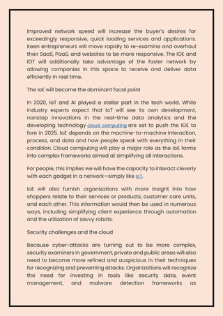 Improved network speed will increase the buyer’s desires for
exceedingly responsive, quick loading services and applications.
Keen entrepreneurs will move rapidly to re-examine and overhaul
their SaaS, PaaS, and websites to be more responsive. The IOE and
IOT will additionally take advantage of the faster network by
allowing companies in this space to receive and deliver data
efficiently in real time.
The IoE will become the dominant focal point
In 2020, IoT and AI played a stellar part in the tech world. While
industry experts expect that IoT will see its own development,
nonstop innovations in the real-time data analytics and the
developing technology cloud computing are set to push the IOE to
fore in 2025. IoE depends on the machine-to-machine interaction,
process, and data and how people speak with everything in their
condition. Cloud computing will play a major role as the IoE forms
into complex frameworks aimed at simplifying all interactions.
For people, this implies we will have the capacity to interact cleverly
with each gadget in a network—simply like IoT.
IoE will also furnish organizations with more insight into how
shoppers relate to their services or products, customer care units,
and each other. This information would then be used in numerous
ways, including simplifying client experience through automation
and the utilization of savvy robots.
Security challenges and the cloud
Because cyber-attacks are turning out to be more complex,
security examiners in government, private and public areas will also
need to become more refined and auspicious in their techniques
for recognizing and preventing attacks. Organizations will recognize
the need for investing in tools like security data, event
management, and malware detection frameworks as
 