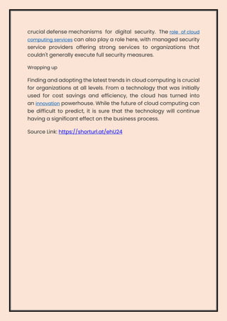 crucial defense mechanisms for digital security. The role of cloud
computing services can also play a role here, with managed security
service providers offering strong services to organizations that
couldn't generally execute full security measures.
Wrapping up
Finding and adopting the latest trends in cloud computing is crucial
for organizations at all levels. From a technology that was initially
used for cost savings and efficiency, the cloud has turned into
an innovation powerhouse. While the future of cloud computing can
be difficult to predict, it is sure that the technology will continue
having a significant effect on the business process.
Source Link: https://shorturl.at/ehU24
 