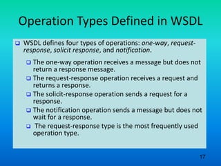 Operation Types Defined in WSDL
 WSDL defines four types of operations: one-way, request-
response, solicit response, and notification.
 The one-way operation receives a message but does not
return a response message.
 The request-response operation receives a request and
returns a response.
 The solicit-response operation sends a request for a
response.
 The notification operation sends a message but does not
wait for a response.
 The request-response type is the most frequently used
operation type.
17
 