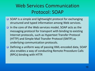 Web Services Communication
Protocol: SOAP
 SOAP is a simple and lightweight protocol for exchanging
structured and typed information among Web services.
 In the core of the Web services model, SOAP acts as the
messaging protocol for transport with binding to existing
Internet protocols, such as Hypertext Transfer Protocol
(HTTP) and Simple Mail Transfer Protocol (SMTP) as
underlying communication protocols.
 Defining a uniform way of passing XML-encoded data, SOAP
also enables a way of conducting Remote Procedure Calls
(RPCs) binding with HTTP.
18
 
