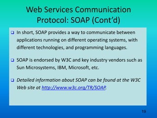 Web Services Communication
Protocol: SOAP (Cont’d)
 In short, SOAP provides a way to communicate between
applications running on different operating systems, with
different technologies, and programming languages.
 SOAP is endorsed by W3C and key industry vendors such as
Sun Microsystems, IBM, Microsoft, etc.
 Detailed information about SOAP can be found at the W3C
Web site at http://www.w3c.org/TR/SOAP.
19
 
