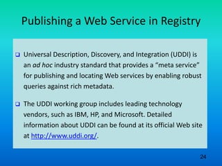 Publishing a Web Service in Registry
 Universal Description, Discovery, and Integration (UDDI) is
an ad hoc industry standard that provides a “meta service”
for publishing and locating Web services by enabling robust
queries against rich metadata.
 The UDDI working group includes leading technology
vendors, such as IBM, HP, and Microsoft. Detailed
information about UDDI can be found at its official Web site
at http://www.uddi.org/.
24
 