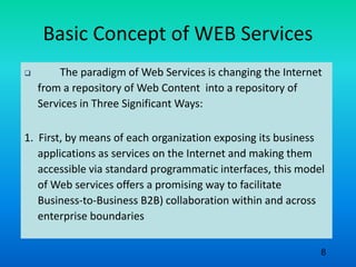 Basic Concept of WEB Services
 The paradigm of Web Services is changing the Internet
from a repository of Web Content into a repository of
Services in Three Significant Ways:
1. First, by means of each organization exposing its business
applications as services on the Internet and making them
accessible via standard programmatic interfaces, this model
of Web services offers a promising way to facilitate
Business-to-Business B2B) collaboration within and across
enterprise boundaries
8
 