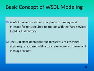 Basic Concept of WSDL Modeling
 A WSDL document defines the protocol bindings and
message formats required to interact with the Web services
listed in its directory.
 The supported operations and messages are described
abstractly, associated with a concrete network protocol and
message format.
12
 