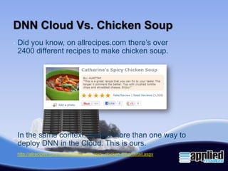 DNN Cloud Vs. Chicken Soup
•   Did you know, on allrecipes.com there’s over
    2400 different recipes to make chicken soup.




•   In the same context, there’s more than one way to
    deploy DNN in the Cloud. This is ours.
    http://allrecipes.com/recipe/catherines-spicy-chicken-soup/detail.aspx
 