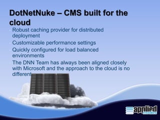 DotNetNuke – CMS built for the
cloud
•   Robust caching provider for distributed
    deployment
•   Customizable performance settings
•   Quickly configured for load balanced
    environments
•   The DNN Team has always been aligned closely
    with Microsoft and the approach to the cloud is no
    different
 
